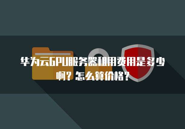 华为云GPU服务器租用费用是多少啊?怎么算价格?
