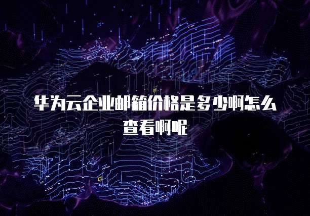 华为云企业邮箱价格是多少啊怎么查看啊呢