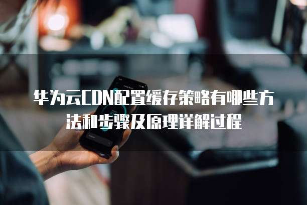 华为云CDN配置缓存策略有哪些方法和步骤及原理详解过程