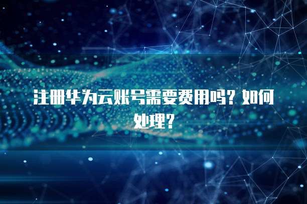 注册华为云账号需要费用吗?如何处理?