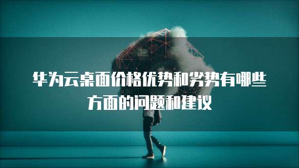 华为云桌面价格优势和劣势有哪些方面的问题和建议