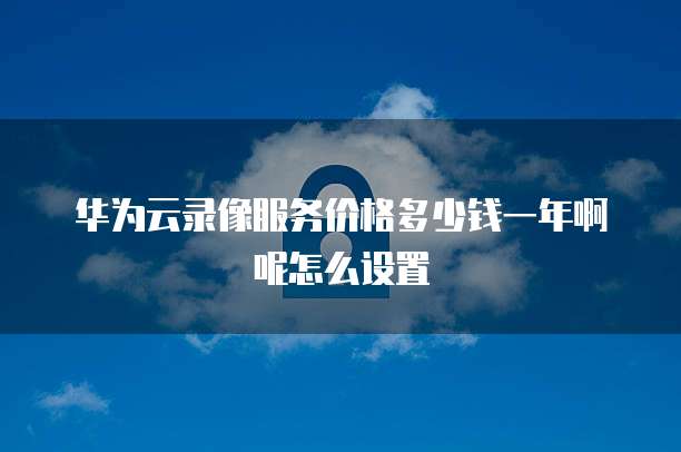华为云录像服务价格多少钱一年啊呢怎么设置