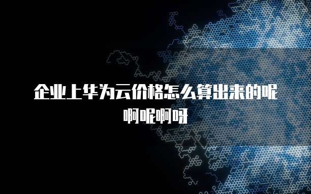 企业上华为云价格怎么算出来的呢啊呢啊呀