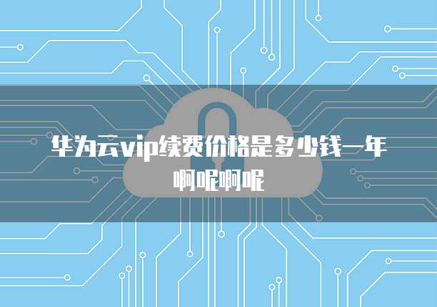 华为云vip续费价格是多少钱一年啊呢啊呢