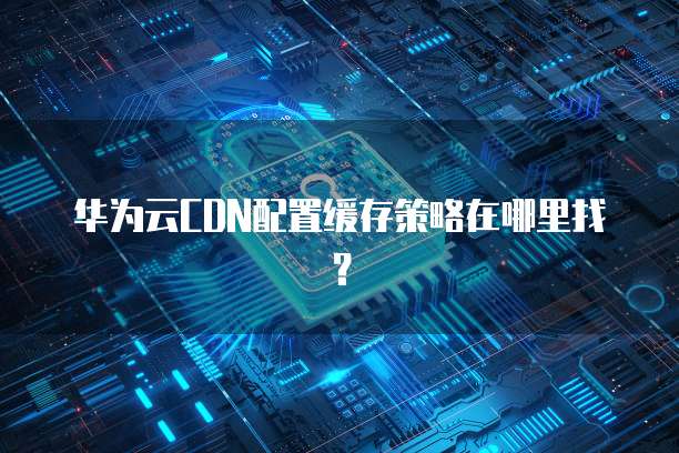 华为云CDN配置缓存策略在哪里找?