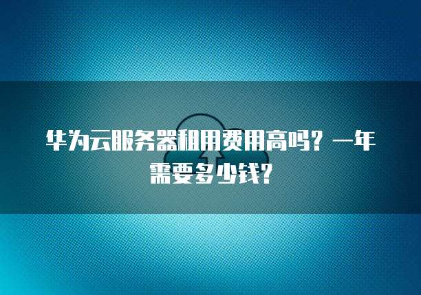 华为云服务器租用费用高吗?一年需要多少钱?