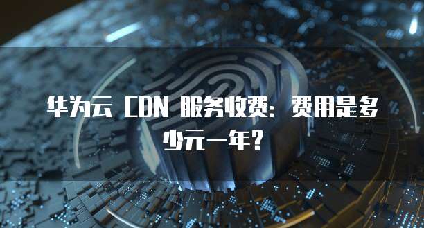 华为云 CDN 服务收费:费用是多少元一年?