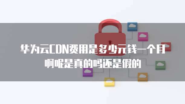华为云CDN费用是多少元钱一个月啊呢是真的吗还是假的