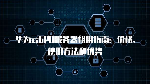 华为云GPU服务器租用指南:价格、使用方法和优势