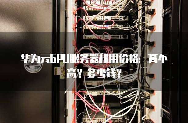 华为云GPU服务器租用价格:高不高?多少钱?