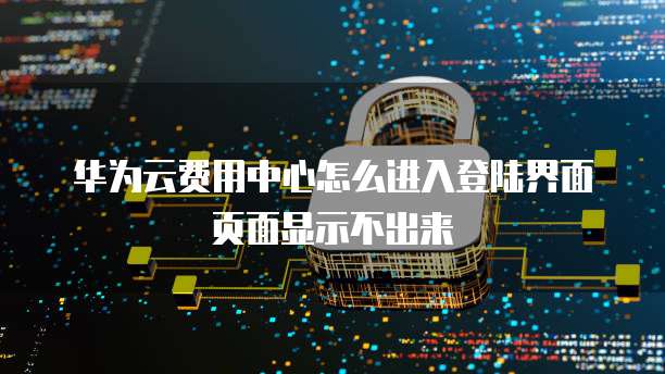 华为云费用中心怎么进入登陆界面页面显示不出来