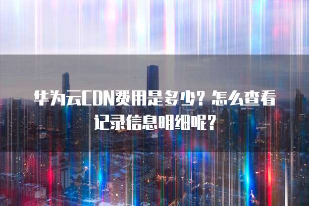 华为云CDN费用是多少?怎么查看记录信息明细呢?