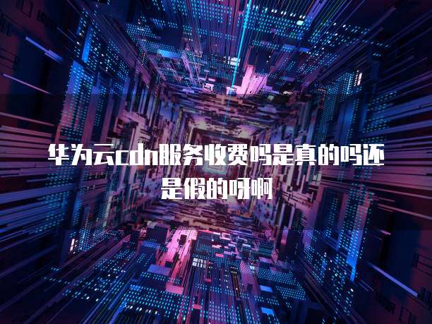 华为云cdn服务收费吗是真的吗还是假的呀啊