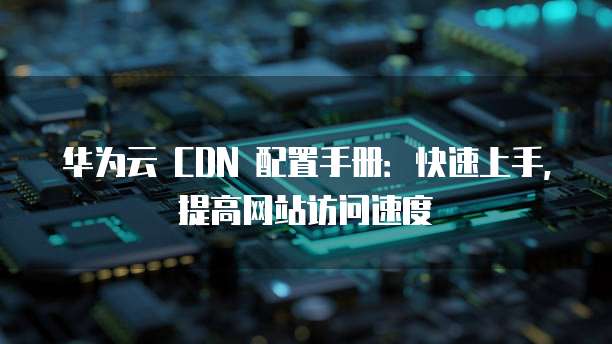 华为云 CDN 配置手册:快速上手,提高网站访问速度