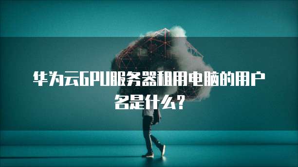 华为云GPU服务器租用电脑的用户名是什么?