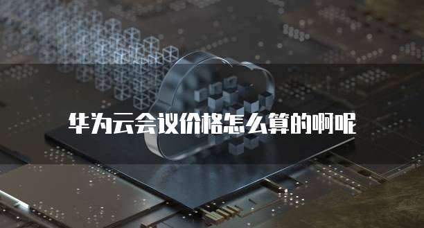 华为云会议价格怎么算的啊呢