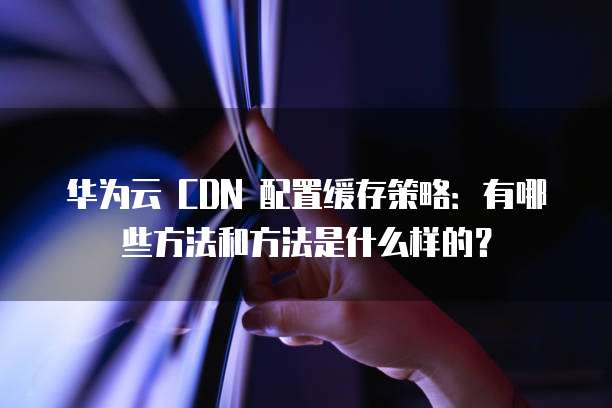 华为云 CDN 配置缓存策略:有哪些方法和方法是什么样的?