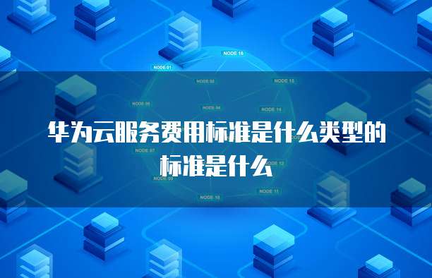 华为云服务费用标准是什么类型的标准是什么