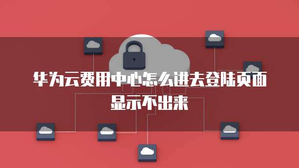 华为云费用中心怎么进去登陆页面显示不出来