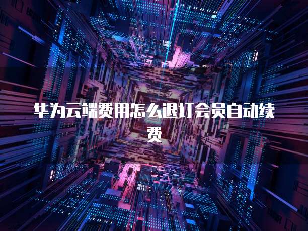 华为云端费用怎么退订会员自动续费