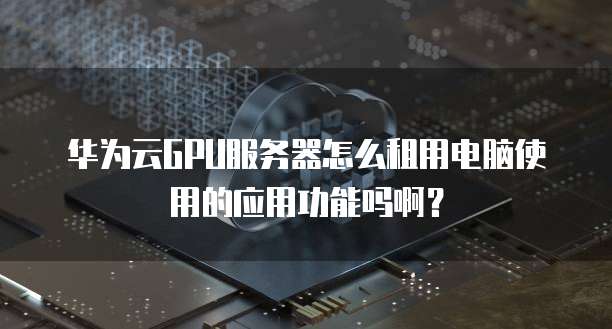华为云GPU服务器怎么租用电脑使用的应用功能吗啊?