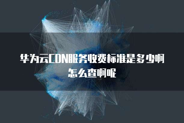 华为云CDN服务收费标准是多少啊怎么查啊呢