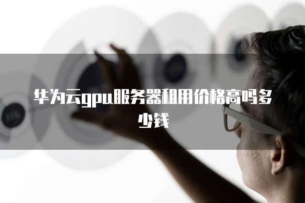 华为云gpu服务器租用价格高吗多少钱