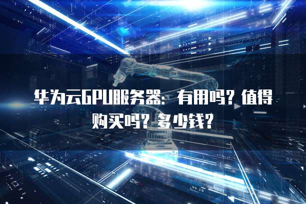 华为云GPU服务器:有用吗?值得购买吗?多少钱?