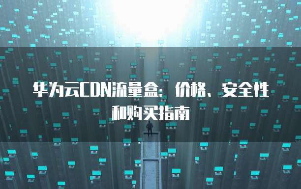 华为云CDN流量盒：价格、安全性和购买指南
