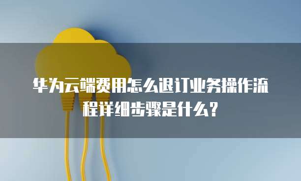 华为云端费用怎么退订业务操作流程详细步骤是什么?