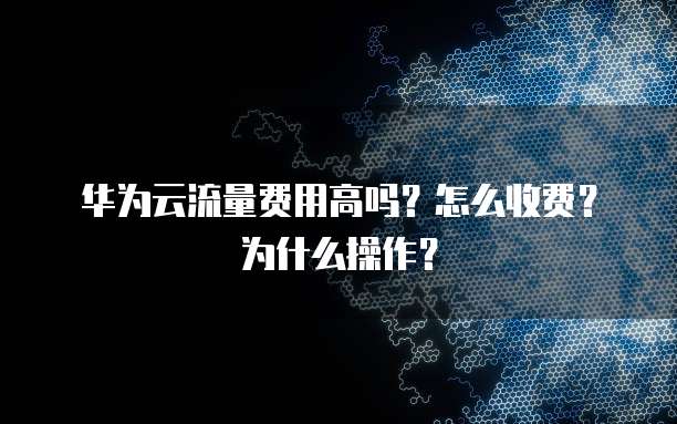 华为云流量费用高吗？怎么收费？为什么操作？