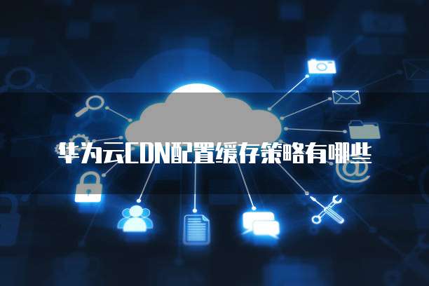 华为云CDN配置缓存策略有哪些