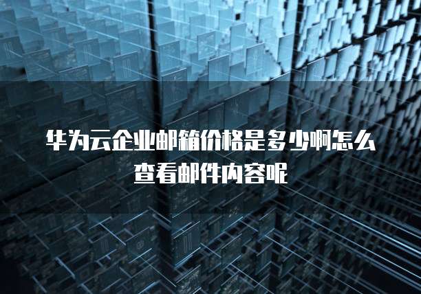 华为云企业邮箱价格是多少啊怎么查看邮件内容呢