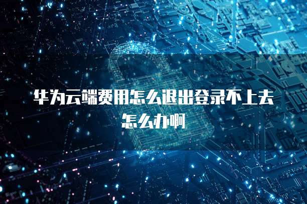 华为云端费用怎么退出登录不上去怎么办啊