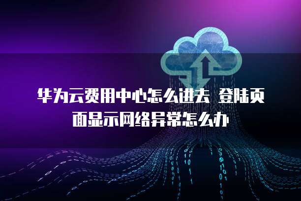 华为云费用中心怎么进去 登陆页面显示网络异常怎么办