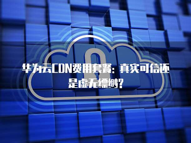 华为云CDN费用套餐: 真实可信还是虚无缥缈?