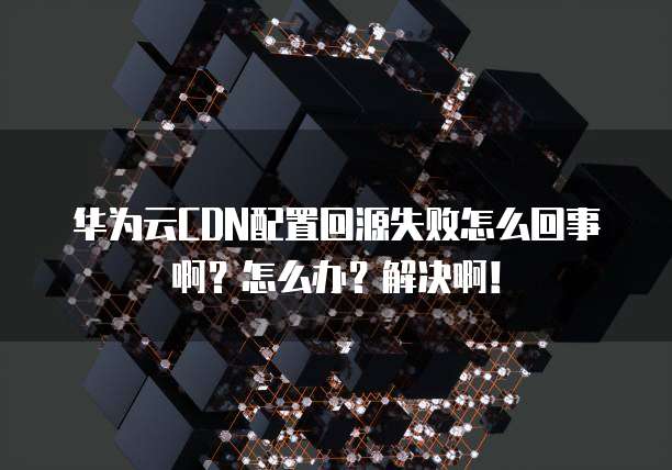 华为云CDN配置回源失败怎么回事啊?怎么办?解决啊!