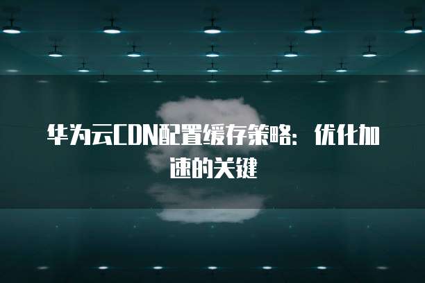 华为云CDN配置缓存策略:优化加速的关键