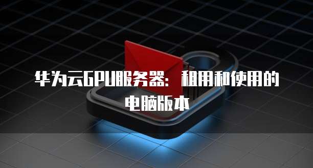 华为云GPU服务器：租用和使用的电脑版本