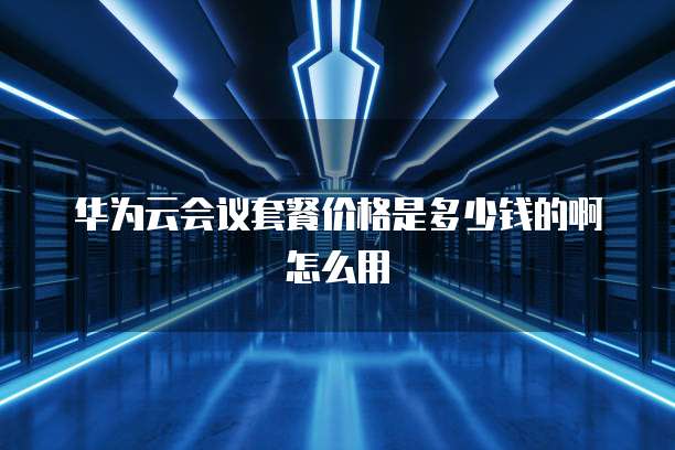 华为云会议套餐价格是多少钱的啊怎么用