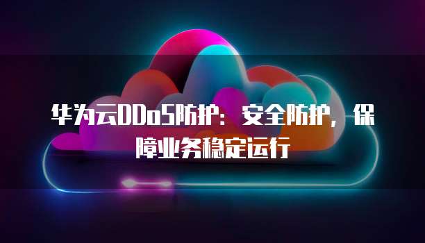 华为云DDoS防护:安全防护,保障业务稳定运行