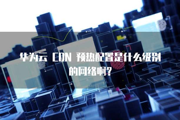华为云 CDN 预热配置是什么级别的网络啊？