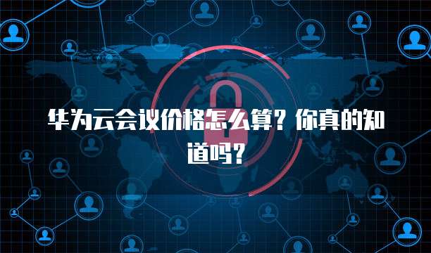 华为云会议价格怎么算?你真的知道吗?
