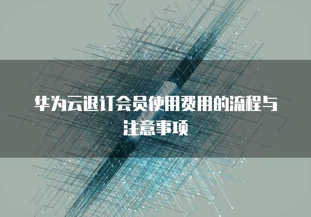 华为云退订会员使用费用的流程与注意事项