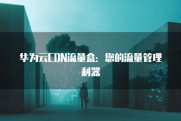 华为云CDN流量盒：您的流量管理利器
