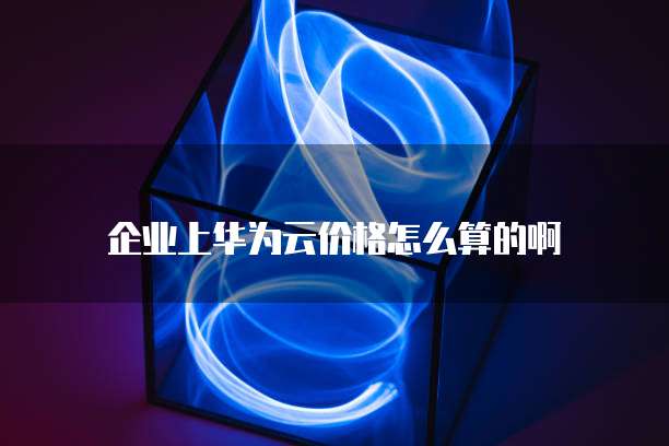 企业上华为云价格怎么算的啊