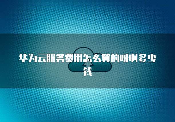 华为云服务费用怎么算的呀啊多少钱