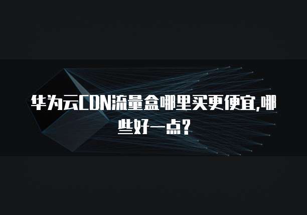 华为云CDN流量盒哪里买更便宜,哪些好一点?