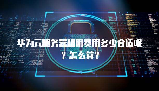 华为云服务器租用费用多少合适呢?怎么算?