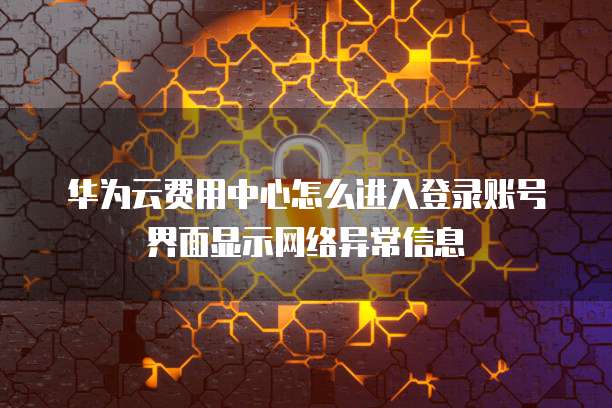 华为云费用中心怎么进入登录账号界面显示网络异常信息